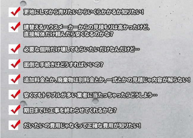 更地にしてから売りたいからいくらかかるか知りたい！        建替えるハウスメーカーからの見積もりは高かったけど、        直接解体だけ頼んだら安くなるのかな？        必要な個所だけ壊してもらいたいだけなんだけど…        面倒な手続きはどうすればいいの？        追加料金とか、廃棄物は別料金とか、一式とかの見積じゃ内容が解らない！        安くてもトラブルが多い業者に当たっちゃったらどうしよう…        期日までに工事を終わらせてくれるかな？        だいたいの費用じゃなくって正確な費用が知りたい！